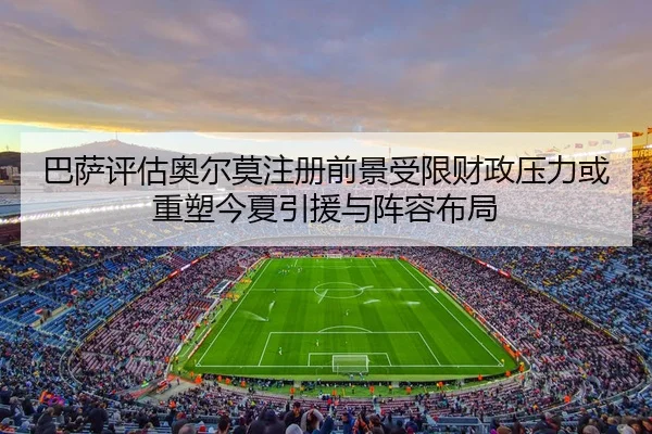 巴萨评估奥尔莫注册前景受限财政压力或重塑今夏引援与阵容布局